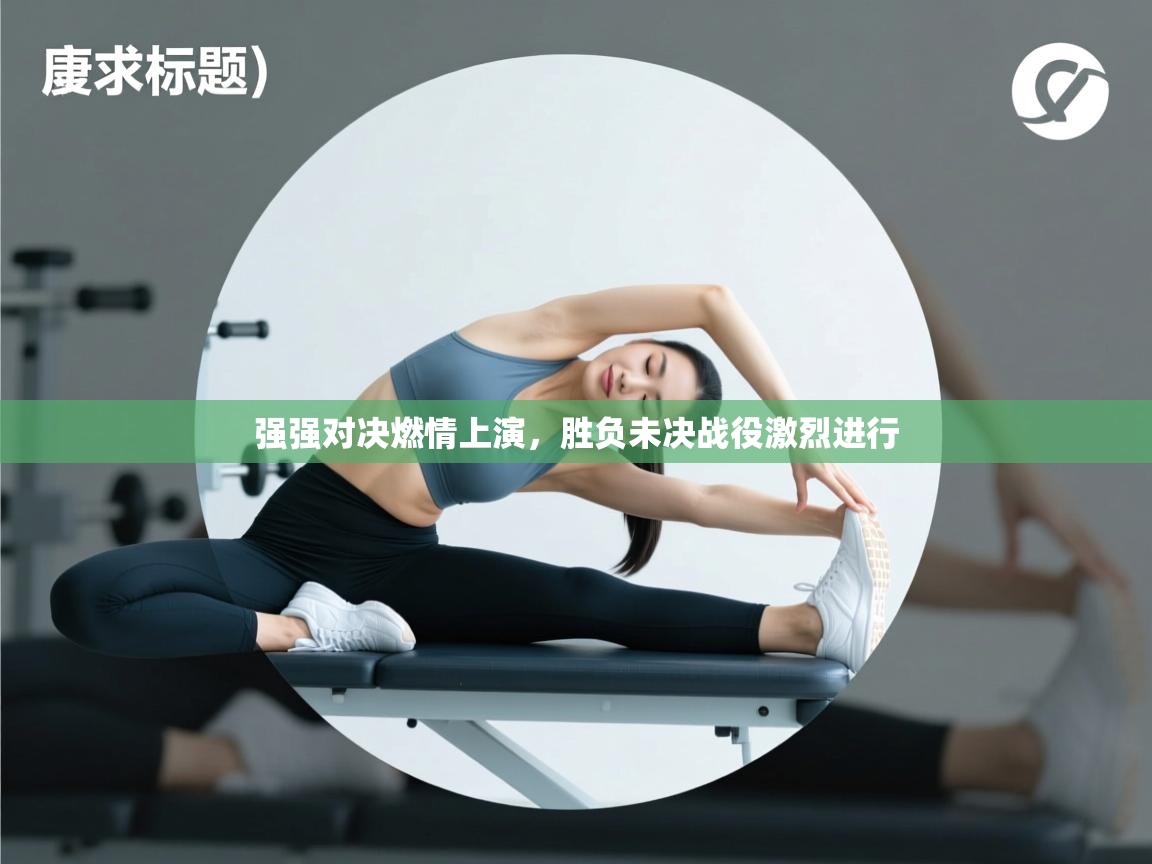 强强对决燃情上演，胜负未决战役激烈进行  第2张